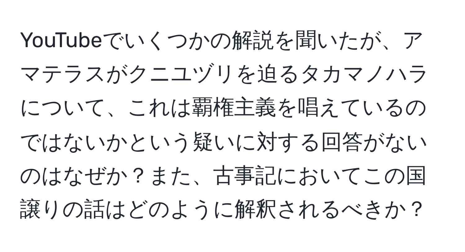 YouTubeでいくつかの解説を聞いたが、アマテラスがクニユヅリを迫るタカマノハラについて、これは覇権主義を唱えているのではないかという疑いに対する回答がないのはなぜか？また、古事記においてこの国譲りの話はどのように解釈されるべきか？