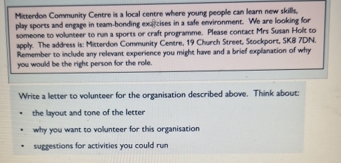 Mitterdon Community Centre is a local centre where young people can learn new skills, 
play sports and engage in team-bonding exerzises in a safe environment. We are looking for 
someone to volunteer to run a sports or craft programme. Please contact Mrs Susan Holt to 
apply. The address is: Mitterdon Community Centre, 19 Church Street, Stockport, SK8 7DN. 
Remember to include any relevant experience you might have and a brief explanation of why 
you would be the right person for the role. 
Write a letter to volunteer for the organisation described above. Think about: 
the layout and tone of the letter 
why you want to volunteer for this organisation 
suggestions for activities you could run