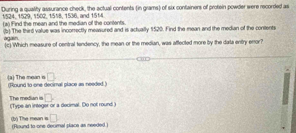 During a quality assurance check, the actual contents (in grams) of six containers of protein powder were recorded as
1524, 1529, 1502, 1518, 1536, and 1514. 
(a) Find the mean and the median of the contents. 
(b) The third value was incorrectly measured and is actually 1520. Find the mean and the median of the contents 
again 
(c) Which measure of central tendency, the mean or the median, was affected more by the data entry error? 
(a) The mean is □. 
(Round to one decimal place as needed.) 
The median is □. 
(Type an integer or a decimal. Do not round.) 
(b) The mean is □. 
(Round to one decimal place as needed.)