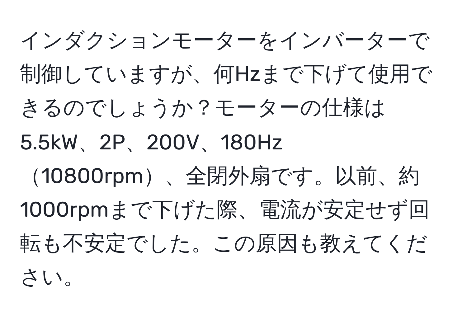 インダクションモーターをインバーターで制御していますが、何Hzまで下げて使用できるのでしょうか？モーターの仕様は5.5kW、2P、200V、180Hz10800rpm、全閉外扇です。以前、約1000rpmまで下げた際、電流が安定せず回転も不安定でした。この原因も教えてください。