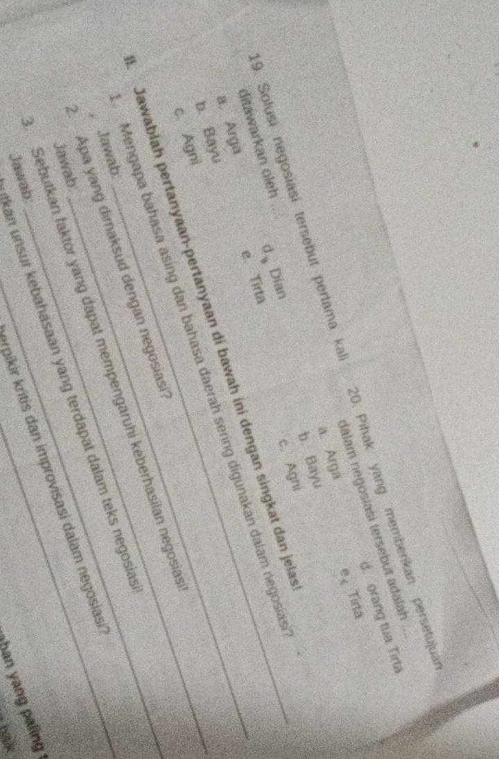 d. orang tua Tirta
dalam negosiasi tersebut adalah
e、 Tirta
19. Solusi negosíasí tersebut pertama kal 20. Pihak yang memberikan persetujuar
a. Arga
b. Bayu
ditawarkan oleh d、Dian
c. Agni
e. Tirta
a. Arga
Jawabłah pertanyaan-pertanyaan di bawah ini dengan singkat dan jelas
b. Bayu
Mengapa bahasa asing dan bahasa daerah sering digunakan dalam negosías
c. Agni
2. Apa yang dimaksud dengan negosiasi_
Sebutkan faktor yang dapat mempengaruhi keberhasilan negosias
, Jawab
kan unsur kebahasaan yang terdapat dalam teks negosias
Jawab.
erpikir kritis dan improvisasi dalam negosiasi
Jawab:
han yang paling 
bak