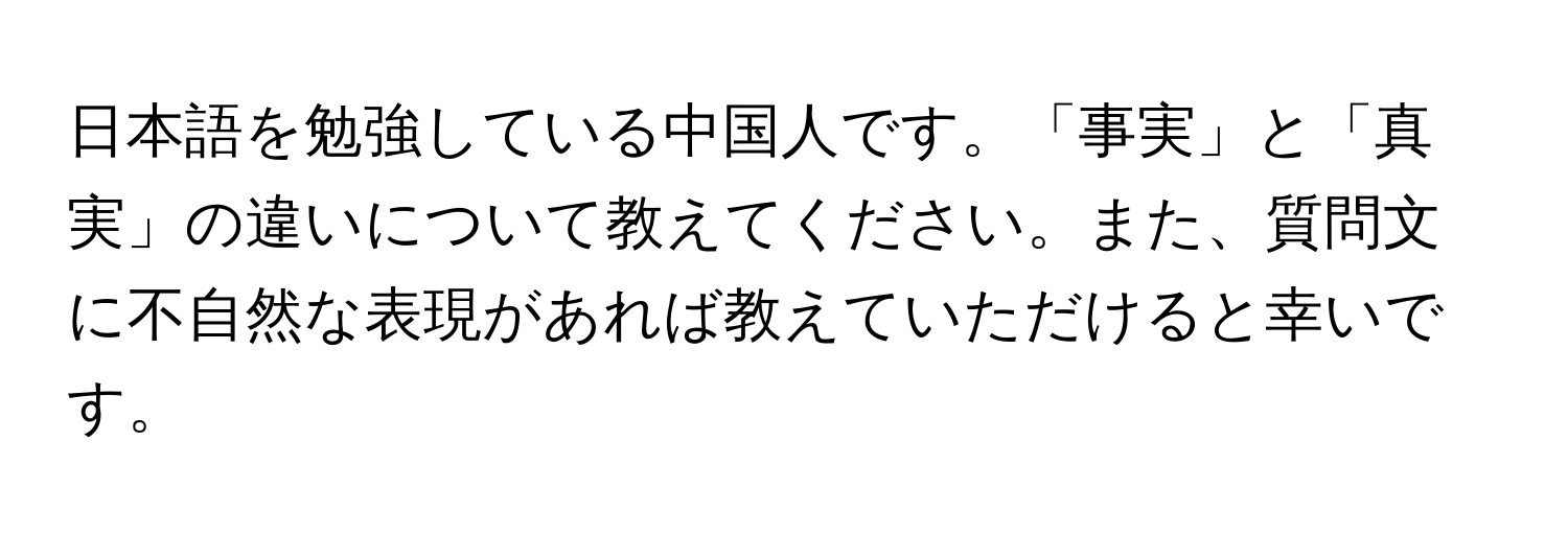 日本語を勉強している中国人です。「事実」と「真実」の違いについて教えてください。また、質問文に不自然な表現があれば教えていただけると幸いです。