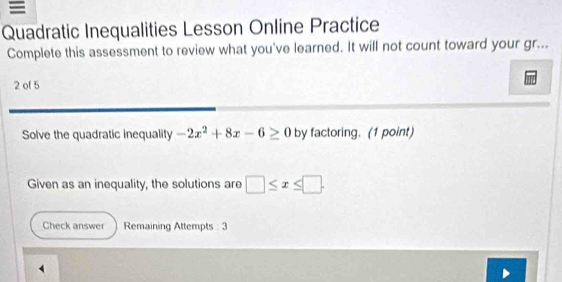 Quadratic Inequalities Lesson Online Practice 
Complete this assessment to review what you've learned. It will not count toward your gr... 
2 of 5 
Solve the quadratic inequality -2x^2+8x-6≥ 0 by factoring. (1 point) 
Given as an inequality, the solutions are □ ≤ x≤ □. 
Check answer Remaining Attempts : 3