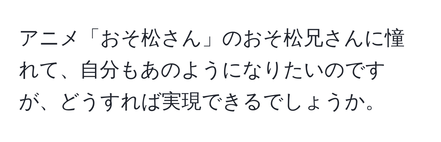 アニメ「おそ松さん」のおそ松兄さんに憧れて、自分もあのようになりたいのですが、どうすれば実現できるでしょうか。