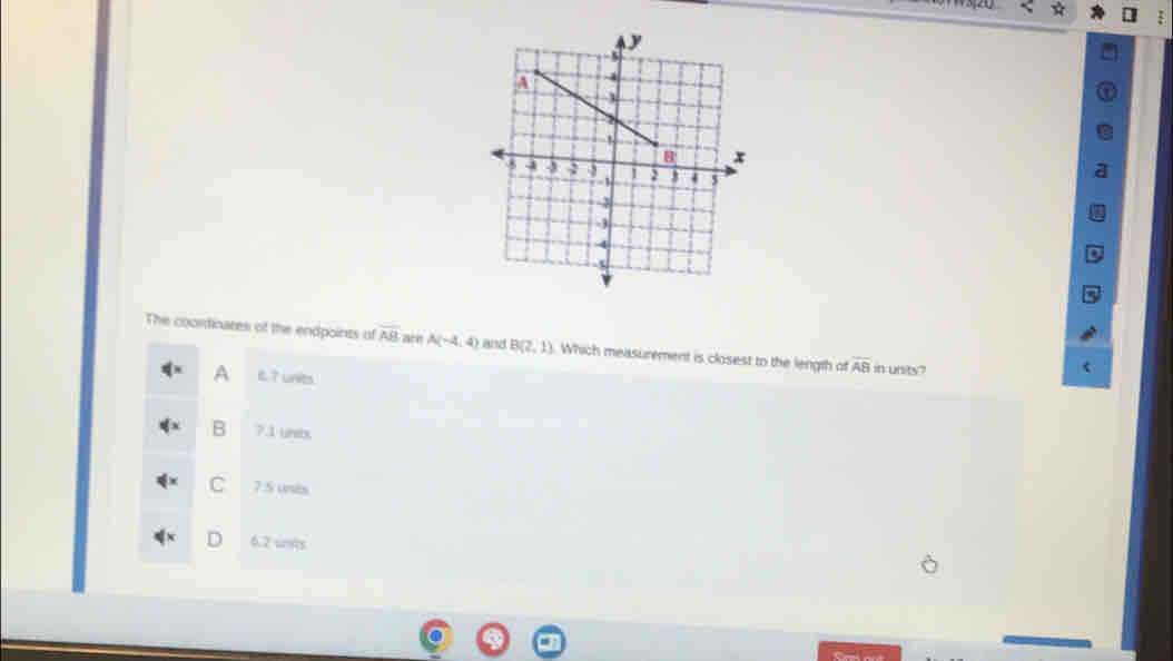 The coordinares of the endpoints o overline AB are A(-4,4) and B(2,1) Which measurement is closest to the length of overline AB in units?
A e ? units.
B 7.1 unts
C 7.5 unts
6. 2 uots