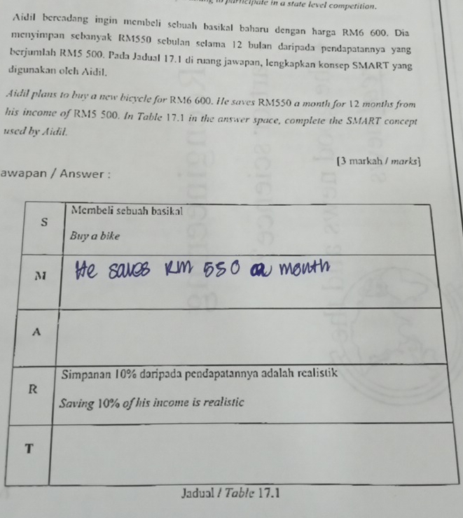 partcipale in a state level competition. 
Aidil bercadang ingin membeli sebuah basikal baharu dengan harga RM6 600. Dia 
menyimpan sebanyak RM550 sebulan selama 12 bulan daripada pendapatannya yang 
berjumlah RM5 500. Pada Jadual 17.1 di ruang jawapan, lengkapkan konsep SMART yang 
digunakan olch Aidil. 
Aidil plans to buy a new bicycle for RM6 600. He saves RM550 a month for 12 months from 
his income of RM5 500. In Table 17.1 in the answer space, complete the SMART concept 
used by Aidil. 
[3 markah / marks] 
awapan / Answer :