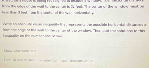 A wall for a house is being redesigned to include a window. The honzontal distance 
from the edge of the wall to the center is 32 feet. The center of the window must be 
less than 3 feet from the center of the wall horizontally. 
Write an absolute value inequality that represents the possible horizontal distances £ 
from the edge of the wall to the center of the window. Then plot the solutions to this 
inequality on the number line below. 
Show your work here 
Hint: To add an absolute value (|x|) , type “absolute value”