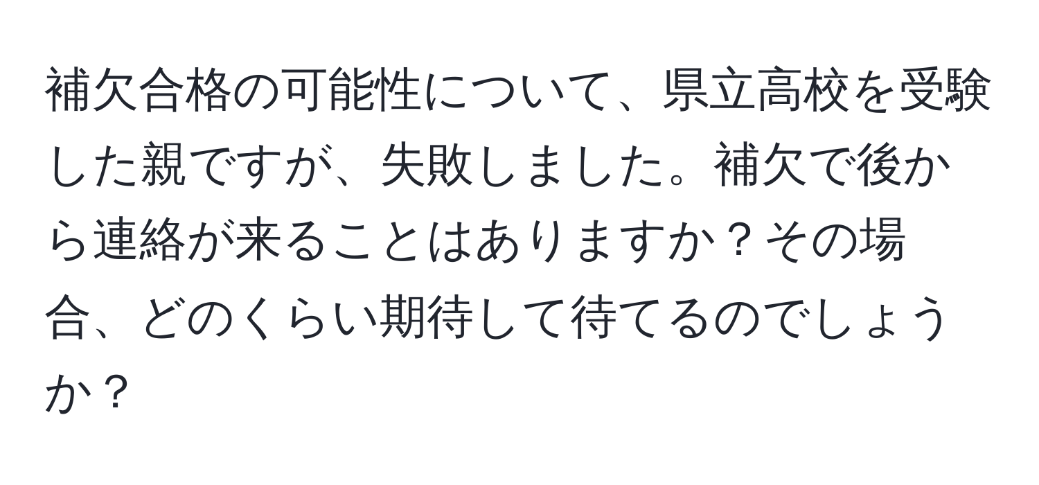 補欠合格の可能性について、県立高校を受験した親ですが、失敗しました。補欠で後から連絡が来ることはありますか？その場合、どのくらい期待して待てるのでしょうか？