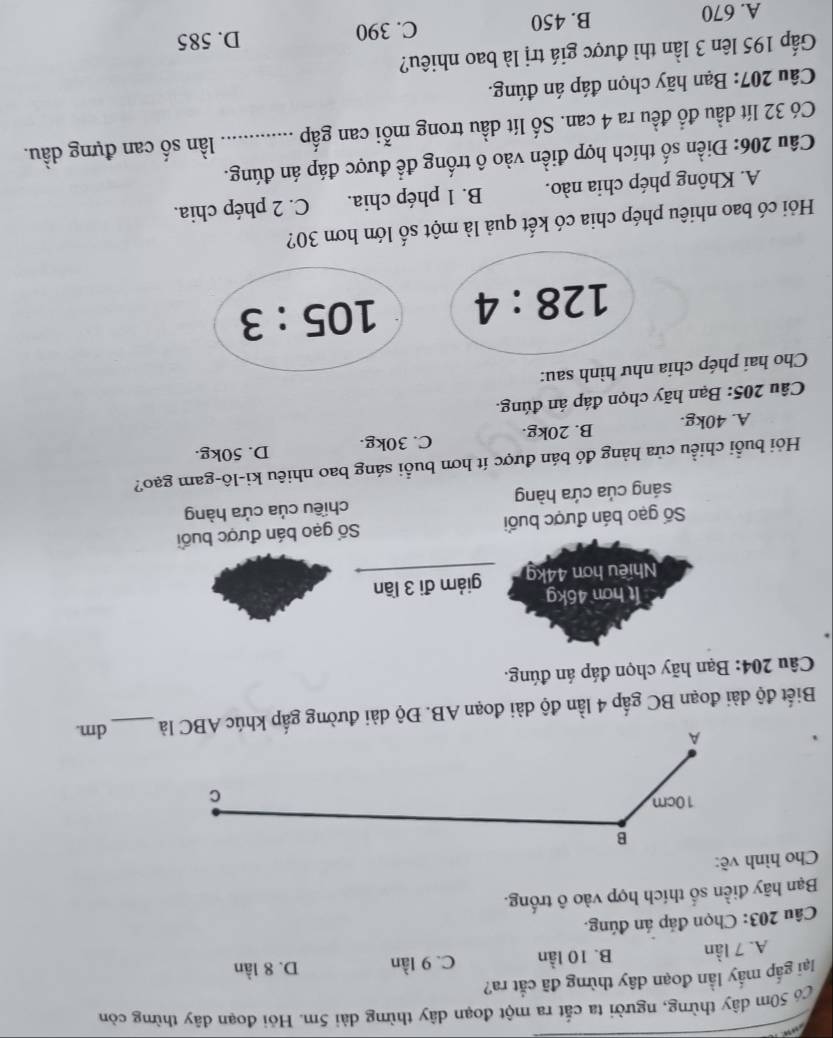 Có 50m dây thừng, người ta cắt ra một đoạn dây thừng dài 5m. Hỏi đoạn dây thừng còn
lại gắp mấy lần đoạn dây thừng đã cắt ra?
A. 7 lần B. 10 lần C. 9 lần D. 8 lần
Câu 203: Chọn đáp án đúng.
Bạn hãy điền số thích hợp vào ô trống.
Cho hình về:
Biết độ dài đoạn BC gấp 4 lần độ dài đoạn AB. Độ dài đường gấp khúc ABC _ dm.
Câu 204: Bạn hãy chọn đáp án đúng.
It hơn 46kg
Nhiều hơn 44kg giám đi 3 lần
Số gạo bán được buổi Số gạo bán được buổi
sáng của cứa hàng chiều của cửa hàng
Hỏi buổi chiều cửa hàng đó bán được ít hơn buổi sáng bao nhiêu ki-lô-gam gạo?
A. 40kg. B. 20kg. C. 30kg. D. 50kg.
Câu 205: Bạn hãy chọn đáp án đúng.
Cho hai phép chia như hình sau:
128:4 105:3
Hỏi có bao nhiêu phép chia có kết quả là một số lớn hơn 30?
A. Không phép chia nào. B. 1 phép chia. C. 2 phép chia.
Câu 206: Điền số thích hợp điền vào ô trống để được đáp án đúng.
Có 32 lít dầu đồ đều ra 4 can. Số lít dầu trong mỗi can gấp _lần số can đựng dầu.
Câu 207: Bạn hãy chọn đáp án đúng.
Gấp 195 lên 3 lần thì được giá trị là bao nhiêu?
A. 670 B. 450 C. 390
D. 585