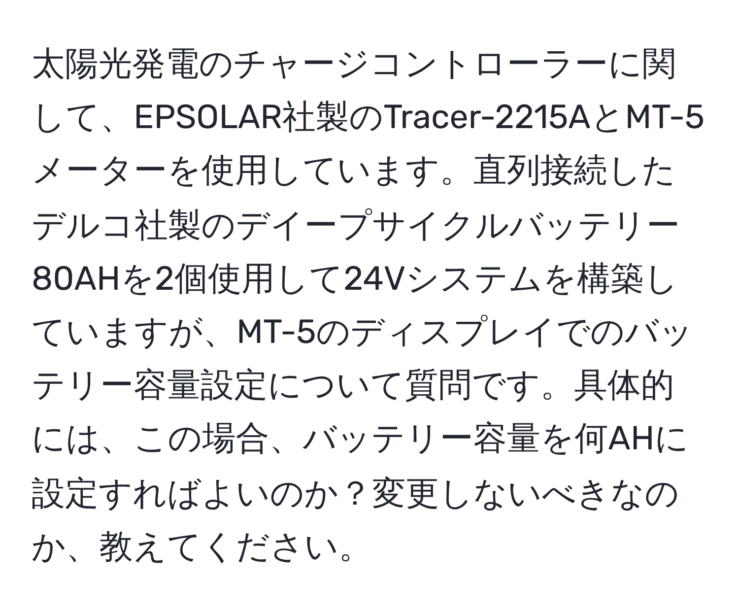 太陽光発電のチャージコントローラーに関して、EPSOLAR社製のTracer-2215AとMT-5メーターを使用しています。直列接続したデルコ社製のデイープサイクルバッテリー80AHを2個使用して24Vシステムを構築していますが、MT-5のディスプレイでのバッテリー容量設定について質問です。具体的には、この場合、バッテリー容量を何AHに設定すればよいのか？変更しないべきなのか、教えてください。