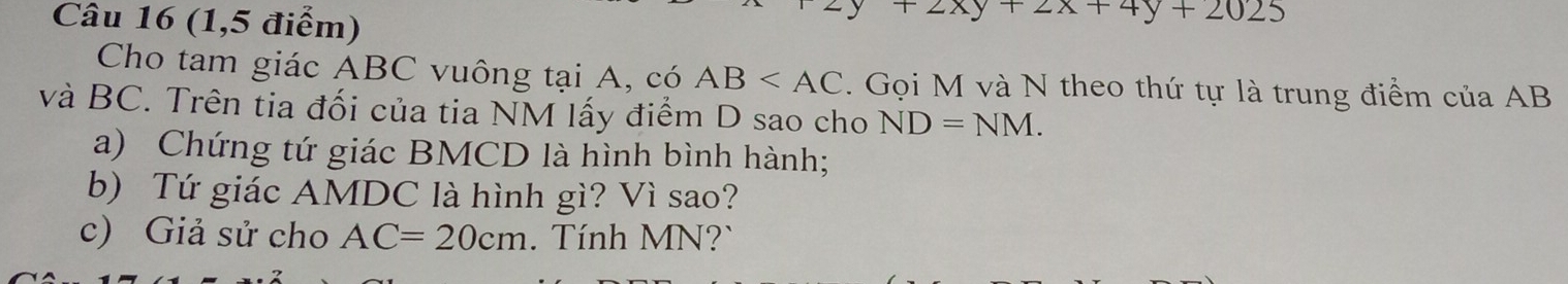 (1,5 điểm)
+2xy+2x+4y+2025
Cho tam giác ABC vuông tại A, có AB . Gọi M và N theo thứ tự là trung điểm của AB
và BC. Trên tia đối của tia NM lấy điểm D sao cho ND=NM. 
a) Chứng tứ giác BMCD là hình bình hành; 
b) Tứ giác AMDC là hình gì? Vì sao? 
c) Giả sử cho AC=20cm. Tính MN?`