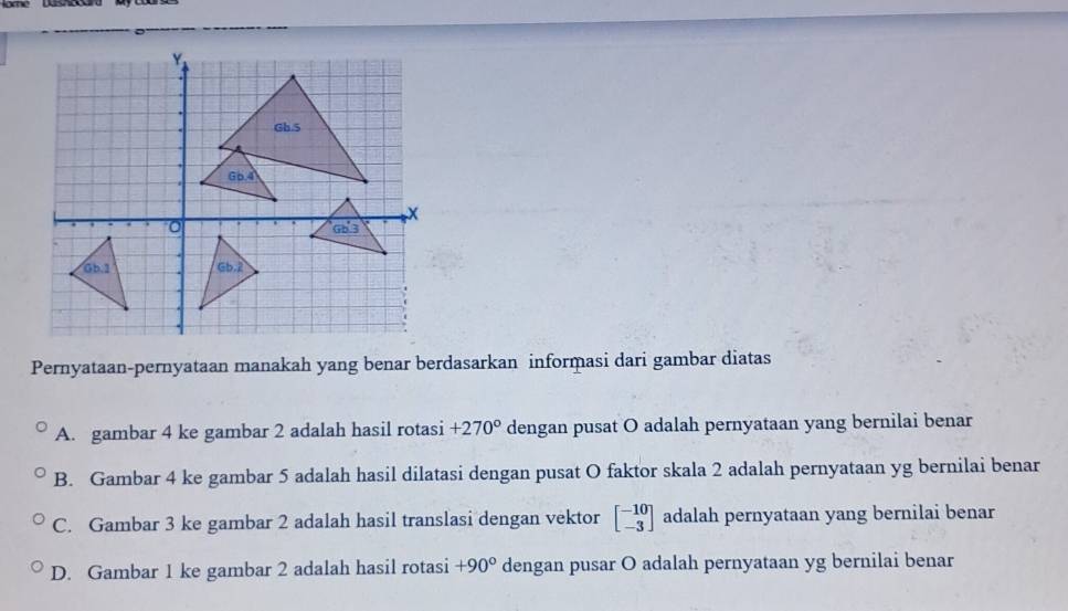 Pernyataan-pernyataan manakah yang benar berdasarkan informasi dari gambar diatas
A. gambar 4 ke gambar 2 adalah hasil rotasi +270° dengan pusat O adalah pernyataan yang bernilai benar
B. Gambar 4 ke gambar 5 adalah hasil dilatasi dengan pusat O faktor skala 2 adalah pernyataan yg bernilai benar
C. Gambar 3 ke gambar 2 adalah hasil translasi dengan vektor beginbmatrix -10 -3endbmatrix adalah pernyataan yang bernilai benar
D. Gambar 1 ke gambar 2 adalah hasil rotasi +90° dengan pusar O adalah pernyataan yg bernilai benar