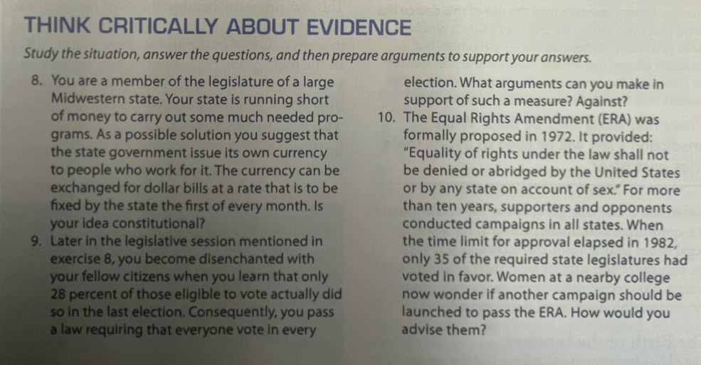 THINK CRITICALLY ABOUT EVIDENCE 
Study the situation, answer the questions, and then prepare arguments to support your answers. 
8. You are a member of the legislature of a large election. What arguments can you make in 
Midwestern state. Your state is running short support of such a measure? Against? 
of money to carry out some much needed pro- 10. The Equal Rights Amendment (ERA) was 
grams. As a possible solution you suggest that formally proposed in 1972. It provided: 
the state government issue its own currency “Equality of rights under the law shall not 
to people who work for it. The currency can be be denied or abridged by the United States 
exchanged for dollar bills at a rate that is to be or by any state on account of sex." For more 
fixed by the state the first of every month. Is than ten years, supporters and opponents 
your idea constitutional? conducted campaigns in all states. When 
9. Later in the legislative session mentioned in the time limit for approval elapsed in 1982, 
exercise 8, you become disenchanted with only 35 of the required state legislatures had 
your fellow citizens when you learn that only voted in favor. Women at a nearby college 
28 percent of those eligible to vote actually did now wonder if another campaign should be 
so in the last election. Consequently, you pass launched to pass the ERA. How would you 
a law requiring that everyone vote in every advise them?