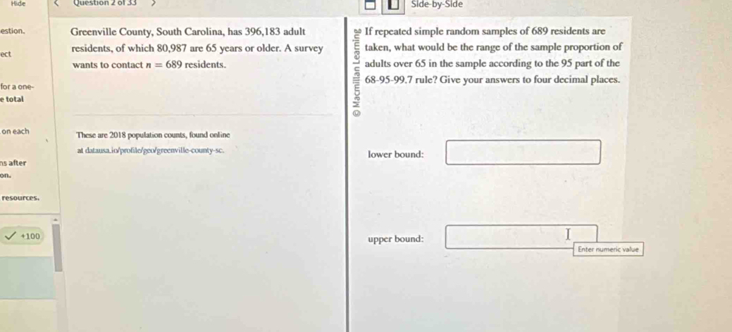 Hide Question 2 or 33 Side-by-Side
estion. Greenville County, South Carolina, has 396, 183 adult If repeated simple random samples of 689 residents are
ect
residents, of which 80, 987 are 65 years or older. A survey taken, what would be the range of the sample proportion of
wants to contact n=689 residents. adults over 65 in the sample according to the 95 part of the
for a one- 68 - 95 - 99.7 rule? Give your answers to four decimal places.
e total
on each These are 2018 population counts, found online
at datausa.io/profile/geo/greenville-county-sc.
ns after lower bound: □ 
on.
resources.
+ 100
upper bound: □ □ 
Enter numeric value