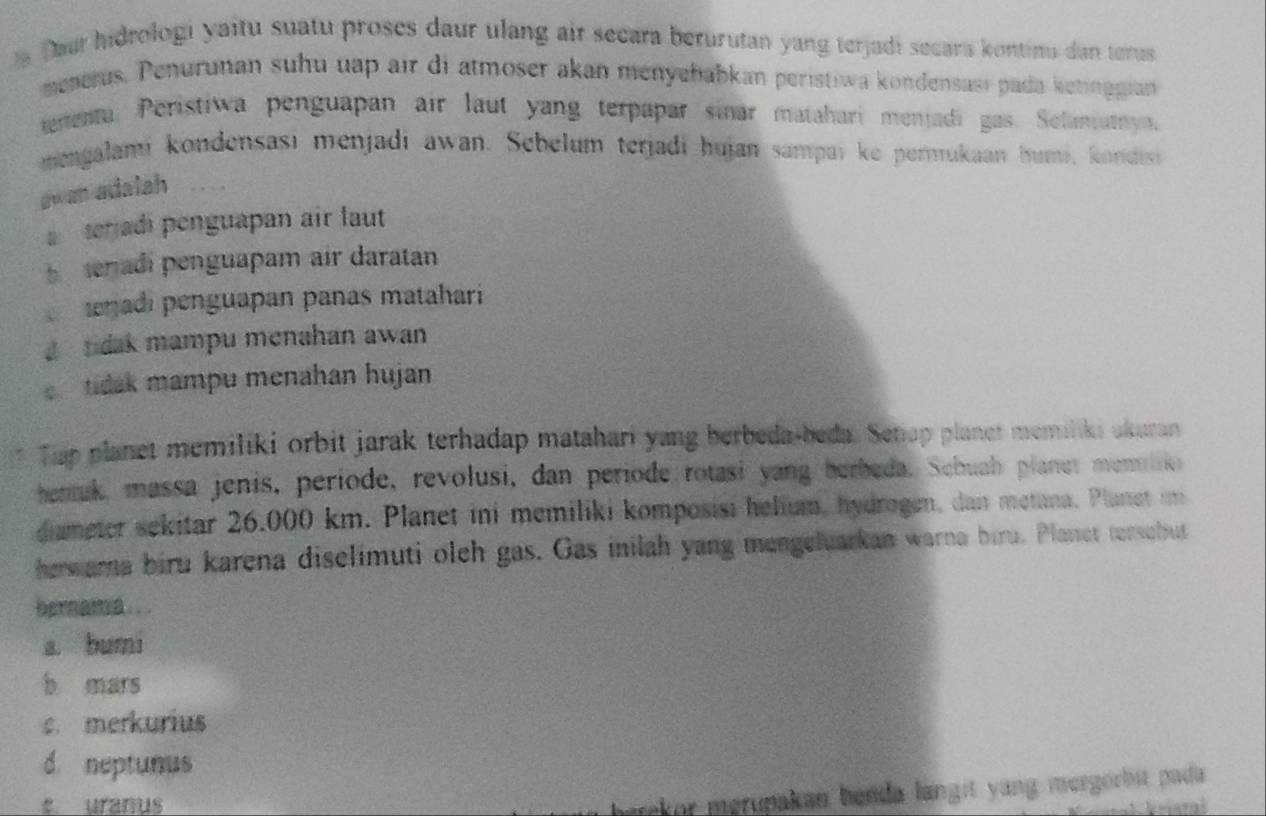 a Daur hidrologi yaitu suatu proses daur ulang air secara berurutan yang terjadi secara kontinu dan terus
menerus, Penurunan suhu uap air di atmoser akan ményehabkan peristiwa kondensası pada ketinggian
enenta. Peristiwa penguapan air laut yang terpapar sinar matahari menjadi gas. Selanatya,
mengalami kondensasi menjadi awan. Sebelum terjadi hujan sampai ke permukaan humi, kondisi
awan adalah
terjadi penguapan air laut
enadi penguapam air daratan
enadi penguapan panas mataharí
a tidak mampu menahan awan
tidak mampu menahan hujan
Tup planet memiliki orbit jarak terhadap matahari yang berbeda-beda. Setap planet memiliki akuran
henuk, massa jenis, periode, revolusi, dan periode rotasi yang herbeda. Sehuah planet menilio
diameter sekitar 26.000 km. Planet ini memiliki komposisi helium, hydrogen, dan metana. Planet m
herwara biru karena diselimuti olch gas. Gas inilah yang mengeluarkan warna biru. Planet tersebut
hernama...
a. bumi
b mars
c. merkurius
d. neptunus
c uranus
herekor merupakan benda langit yang mergörbit pada