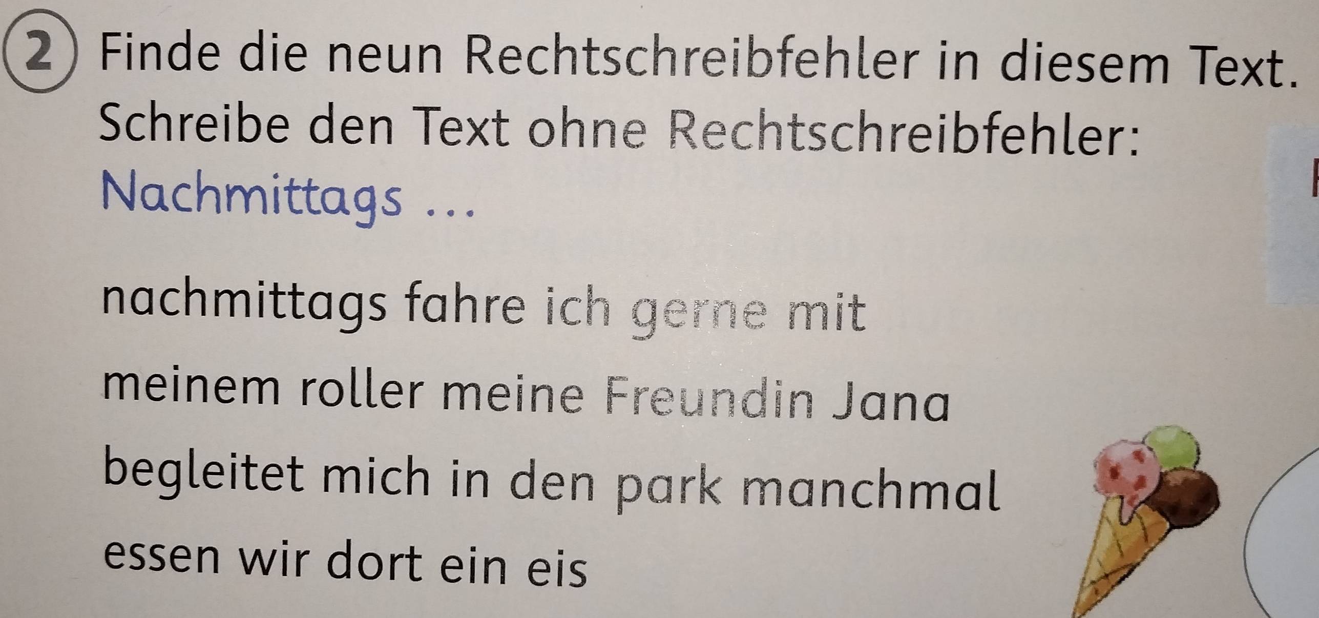 Finde die neun Rechtschreibfehler in diesem Text. 
Schreibe den Text ohne Rechtschreibfehler: 
Nachmittags ... 
nachmittags fahre ich gerne mit . 
meinem roller meine Freundin Jana 
begleitet mich in den park manchmal 
essen wir dort ein eis