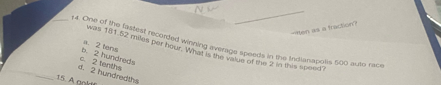 500 auto rac a. 2 tens b. 2 hundreds
was 181.52 miles per hour. What is the value of the 2 in this speed
c. 2 tenths
_
d. 2 hundredths
15. A go