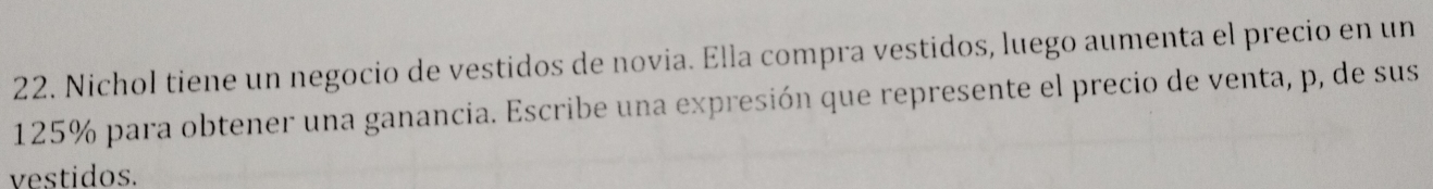 Nichol tiene un negocio de vestidos de novia. Ella compra vestidos, luego aumenta el precio en un
125% para obtener una ganancia. Escribe una expresión que represente el precio de venta, p, de sus 
vestidos.