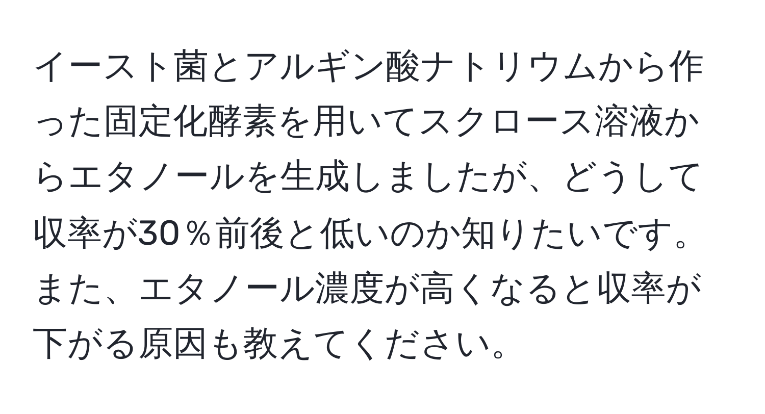 イースト菌とアルギン酸ナトリウムから作った固定化酵素を用いてスクロース溶液からエタノールを生成しましたが、どうして収率が30％前後と低いのか知りたいです。また、エタノール濃度が高くなると収率が下がる原因も教えてください。