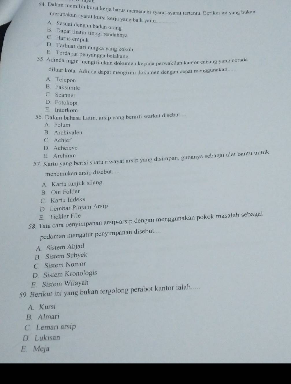 Dalam memilih kursi kerja harus memenuhi syarat-syarat tertentu. Berikut ini yang bukan
merupakan syarat kursi kerja yang baik yaitu_
A. Sesuai dengan badan orang
B. Dapat diatur tinggi rendahnya
C. Harus empuk
D. Terbuat dari rangka yang kokoh
E. Terdapat penyangga belakang
55. Adinda ingin mengirimkan dokumen kepada perwakilan kantor cabang yang berada
diluar kota. Adinda dapat mengirim dokumen dengan cepat menggunakan....
A. Telepon
B. Faksimile
C. Scanner
D. Fotokopi
E. Interkom
56. Dalam bahasa Latin, arsip yang berarti warkat disebut...
A. Felum
B Archivalen
C. Achief
D. Acheieve
E. Archium
57. Kartu yang berisi suatu riwayat arsip yang disimpan, gunanya sebagai alat bantu untuk
menemukan arsip disebut.....
A. Kartu tunjuk silang
B. Out Folder
C Kartu Indeks
D. Lembar Pinjam Arsip
E. Tickler File
58. Tata cara penyimpanan arsip-arsip dengan menggunakan pokok masalah sebagai
pedoman mengatur penyimpanan disebut....
A. Sistem Abjad
B. Sistem Subyek
C. Sistem Nomor
D. Sistem Kronologis
E. Sistem Wilayah
59 Berikut ini yang bukan tergolong perabot kantor ialah.....
A. Kursi
B. Almari
C. Lemari arsip
D. Lukisan
E.Meja