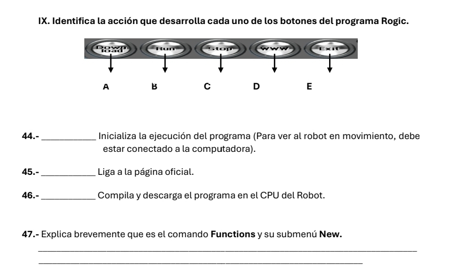 Identifica la acción que desarrolla cada uno de los botones del programa Rogic. 
44.- _Inicializa la ejecución del programa (Para ver al robot en movimiento, debe 
estar conectado a la computadora). 
45.-_ Liga a la página oficial. 
46.-_ Compila y descarga el programa en el CPU del Robot. 
47.- Explica brevemente que es el comando Functions y su submenú New. 
_ 
_