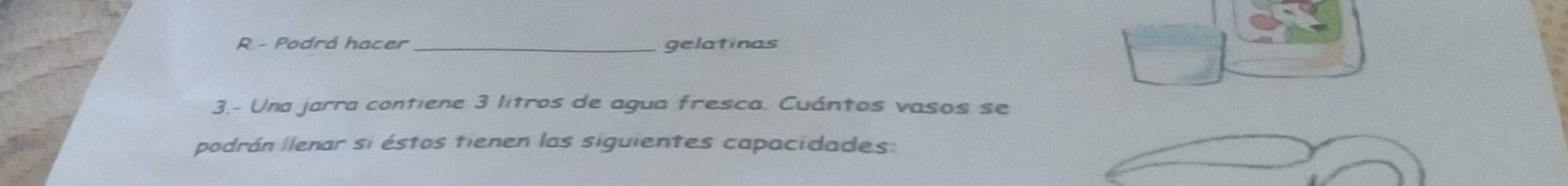 Podrá hacer _gelatinas 
3.- Una jarra contiene 3 litros de agua fresca. Cuántos vasos se 
podrán lenar si éstos tienen las siguientes capacidades: