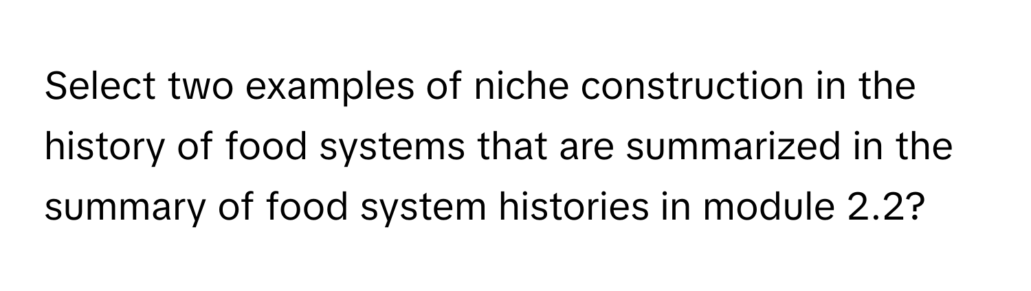 Select two examples of niche construction in the history of food systems that are summarized in the summary of food system histories in module 2.2?