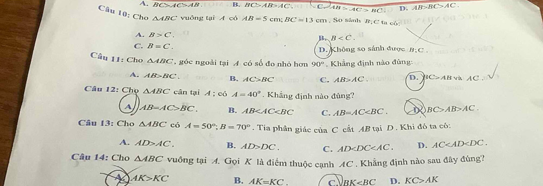 . C>AC>AB B. BC>AB>AC C. AB>AC>BC D. AB>BC>AC. 
Câu 10: Cho △ ABC vuông tại A có AB=5cm; BC=13cm. So sánh B;C ta có:
A. B>C.
B. B . 
C. B=C. D. Không so sánh được B; C ,
Câu 11: Cho △ ABC , góc ngoài tại A có số đo nhỏ hơn 90°. Khẳng định nào đúng:
A. AB>BC B. AC>BC C. AB>AC. D. BC>AB và AC.
Câu 12: Chọ △ ABC cân tại A; có A=40°. Khẳng định nào đúng?
A AB=AC>BC. B. AB C. AB=AC . BC>AB>AC. 
Câu 13: Cho △ ABC có A=50°; B=70°. Tia phân giác của C cắt AB tại D . Khi đó ta có:
A. AD>AC. B. AD>DC. C. AD . D. AC . 
Câu 14: Cho △ ABC vuông tại A. Gọi K là điểm thuộc cạnh AC. Khẳng định nào sau đây đúng?
AK>KC
B. AK=KC. c BK D. KC>AK