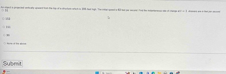 An object is projected vertically upward from the top of a structure which is 105 feet high. The initial speed is 62 feet per second. Find the instantaneous rate of change at t=1 Answers are in feet per second
31
152
151
30
None of the above
Submit