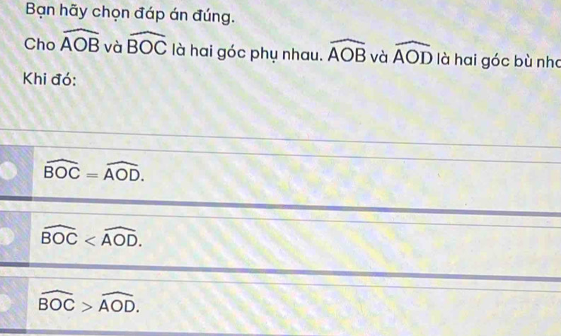 Bạn hãy chọn đáp án đúng.
Cho widehat AOB và widehat BOC là hai góc phụ nhau. widehat AOB và widehat AOD là hai góc bù nha
Khi đó:
widehat BOC=widehat AOD.
widehat BOC .
widehat BOC>widehat AOD.