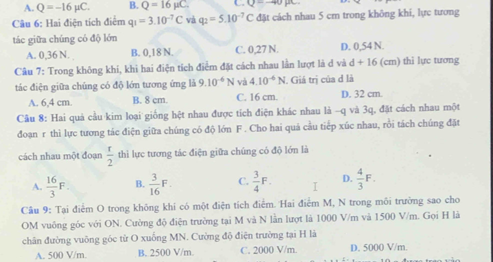 A. Q=-16mu C. B. Q=16mu C. C. Q--40mu c.
Câu 6: Hai điện tích điểm q_1=3.10^(-7)C và q_2=5.10^(-7)C đặt cách nhau 5 cm trong không khí, lực tương
tác giữa chúng có độ lớn
A. 0,36 N. B. 0,18 N. C. 0,27 N. D. 0,54 N.
Câu 7: Trong không khí, khi hai điện tích điểm đặt cách nhau lần lượt là d và d+16(cm ) thì lực tương
tác điện giữa chúng có độ lớn tương ứng là 9.10^(-6)N và 4.10^(-6)N. Giá trị của d là
A. 6,4 cm. B. 8 cm. C. 16 cm.
D. 32 cm.
Cầu 8: Hai quả cầu kim loại giống hệt nhau được tích điện khác nhau là -q và 3q, đặt cách nhau một
đoạn r thì lực tương tác điện giữa chúng có độ lớn F . Cho hai quả cầu tiếp xúc nhau, rồi tách chúng đặt
cách nhau một đoạn  r/2  thì lực tương tác điện giữa chúng có độ lớn là
C.
D.
A.  16/3 F.  3/16 F.  3/4 F.  4/3 F.
B.
Câu 9: Tại điểm O trong không khi có một điện tích điểm. Hai điểm M, N trong môi trường sao cho
OM vuông góc với ON. Cường độ điện trường tại M và N lần lượt là 1000 V/m và 1500 V/m. Gọi H là
chân đường vuông góc từ O xuống MN. Cường độ điện trường tại H là
A. 500 V/m. B. 2500 V/m. C. 2000 V/m. D. 5000 V/m.