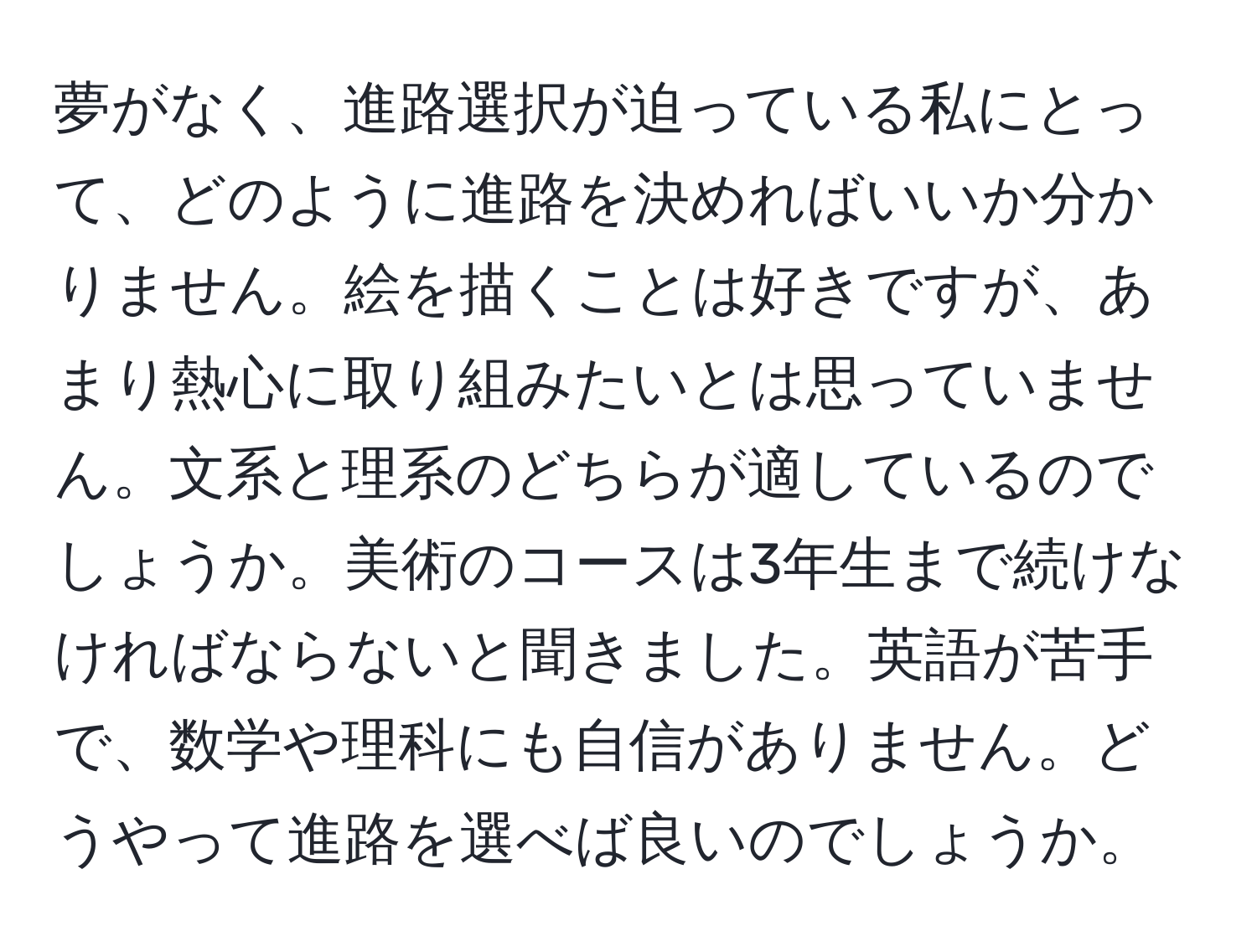 夢がなく、進路選択が迫っている私にとって、どのように進路を決めればいいか分かりません。絵を描くことは好きですが、あまり熱心に取り組みたいとは思っていません。文系と理系のどちらが適しているのでしょうか。美術のコースは3年生まで続けなければならないと聞きました。英語が苦手で、数学や理科にも自信がありません。どうやって進路を選べば良いのでしょうか。