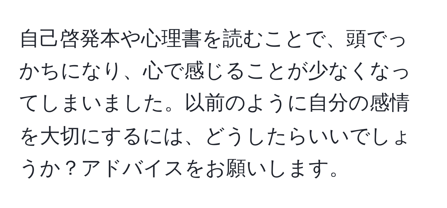 自己啓発本や心理書を読むことで、頭でっかちになり、心で感じることが少なくなってしまいました。以前のように自分の感情を大切にするには、どうしたらいいでしょうか？アドバイスをお願いします。