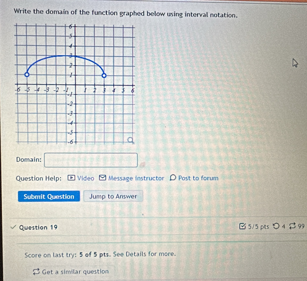 Write the domain of the function graphed below using interval notation. 
Domain: □ 
Question Help: Video Message instructor Post to forum 
Submit Question Jump to Answer 
Question 19 5/5 pts つ4 ⇄ 99 
Score on last try: 5 of 5 pts. See Details for more. 
Get a similar question