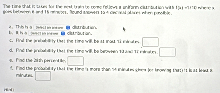 The time that it takes for the next train to come follows a uniform distribution with f(x)=1/10 where x
goes between 6 and 16 minutes. Round answers to 4 decimal places when possible. 
a. This is a Select an answer- distribution. 
b. It is a Select an answer θdistribution. 
c. Find the probability that the time will be at most 12 minutes. 
d. Find the probability that the time will be between 10 and 12 minutes. 
e. Find the 28th percentile. 
f. Find the probability that the time is more than 14 minutes given (or knowing that) it is at least 8
minutes. 
Hint: