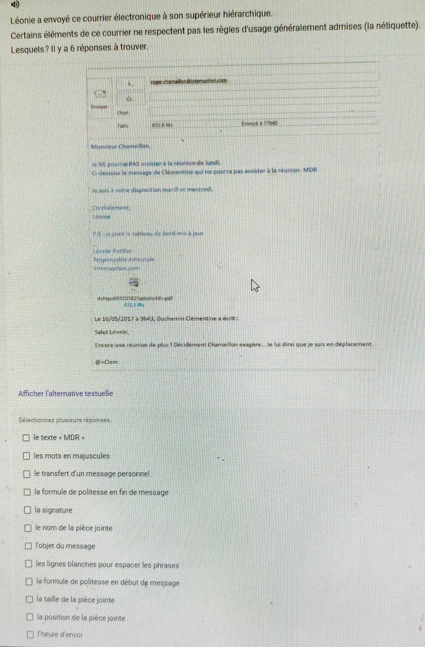 Léonie a envoyé ce courrier électronique à son supérieur hiérarchique.
Certains éléments de ce courrier ne respectent pas les règles d'usage généralement admises (la nétiquette).
Lesquels? Il y a 6 réponses à trouver.
A roger chamaillon @interruption.com
Envoyer
Objet
Talle 835.8 Mo Envoye à 07h45
Monsieur Chamaillon,
le NE pourral PAS assister à la réunion de lundi.
C-dessous le message de Clémentine qui ne pourra pas assister à la réunion. MDR
le suis à votre disposition mardi et mercredi.
Cordialement.
Léonie
P.S : c joint le tableau de bord mis à jour
Léonie Satifier
Responsable éditoriale
stercuatios cam
dshqsdi9120182%adsdqdds.pdf
Le 16/05/2017 à 9h43, Duchemin Clémentine a écrit
Salut Léonie,
Encore une réunion de plus ! Décidément Chamaillon exagère... Je lui dirai que je suis en déplacement.
+Clem
Afficher l'alternative textuelle
Sélectionnez plusieurs réponses.
le texte « MDR »
les mots en majuscules
le transfert d'un message personnel
la formule de politesse en fin de message
la signature
le nom de la pièce jointe
l’objet du message
les lignes blanches pour espacer les phrases
la formule de politesse en début de message
la taille de la pièce jointe
la position de la pièce jointe
l'heure d'envoi