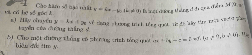 Cho hàm số bậc nhất y=kx+y_0(k!= 0) là một đường thẳng d đi qua điểm M(0;y_0)
và có hệ số góc k. 
a) Hãy chuyển y=kx+y_0 về dạng phương trình tổng quát, từ đó hãy tìm một vectơ pháp 
tuyến của đường thẳng d. 
b) Cho một đường thẳng có phương trình tổng quát ax+by+c=0 với (a!= 0,b!= 0). Hãy 
biến đổi tìm y.