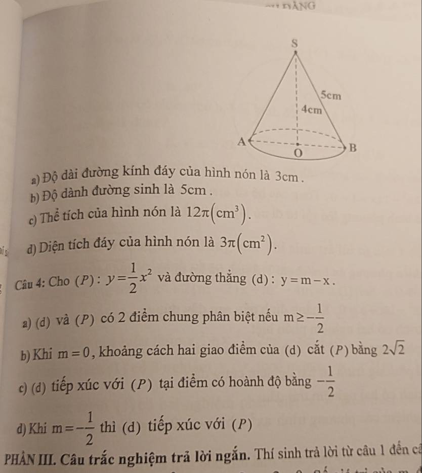 DANG 
a) Độ dài đường kính đáy của hình nón là 3cm. 
b) Độ dành đường sinh là 5cm. 
c) Thể tích của hình nón là 12π (cm^3). 
his d) Diện tích đáy của hình nón là 3π (cm^2). 
Câu 4: Cho (P) : y= 1/2 x^2 và đường thắng (d) : y=m-x. 
a) (d) và (P) có 2 điểm chung phân biệt nếu m≥ - 1/2 
b) Khi m=0 , khoảng cách hai giao điểm của (d) cắt (P) bằng 2sqrt(2)
c) (d) tiếp xúc với (P) tại điểm có hoành độ bằng - 1/2 
d) Khi m=- 1/2  thì (d) tiếp xúc với (P) 
PHẢN III. Câu trắc nghiệm trả lời ngắn. Thí sinh trả lời từ câu 1 đến cả