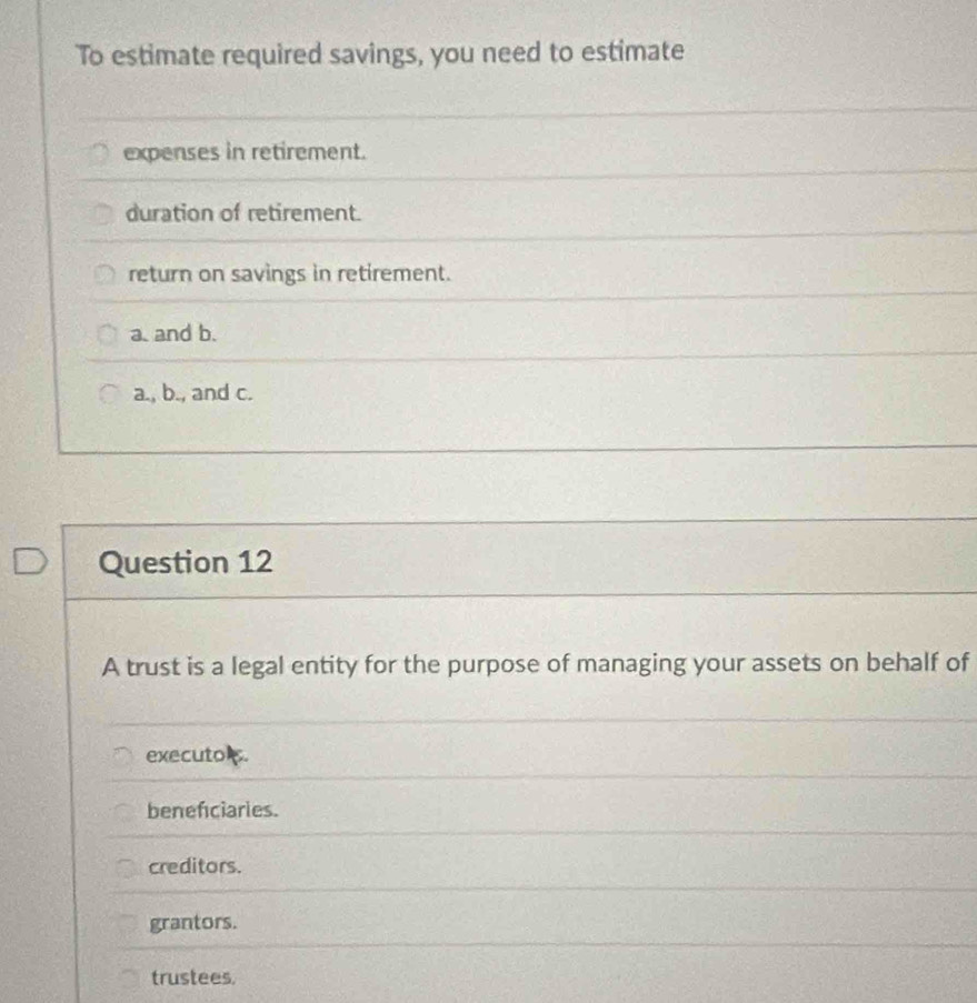 To estimate required savings, you need to estimate
expenses in retirement.
duration of retirement.
return on savings in retirement.
a. and b.
a., b., and c.
Question 12
A trust is a legal entity for the purpose of managing your assets on behalf of
executo .
benefciaries.
creditors.
grantors.
trustees.