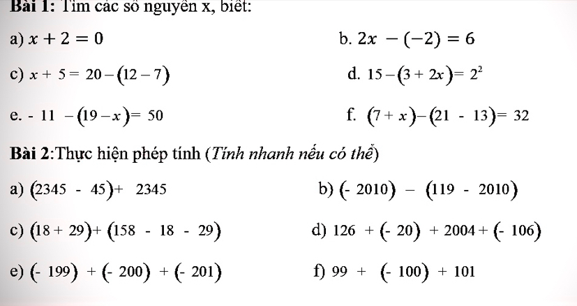 Tìm các số nguyên x, biết: 
a) x+2=0 b. 2x-(-2)=6
c) x+5=20-(12-7) d. 15-(3+2x)=2^2
e. -11-(19-x)=50 f. (7+x)-(21-13)=32
Bài 2:Thực hiện phép tính (Tính nhanh nếu có thể) 
a) (2345-45)+2345 b) (-2010)-(119-2010)
c) (18+29)+(158-18-29) d) 126+(-20)+2004+(-106)
e) (-199)+(-200)+(-201) f) 99+(-100)+101