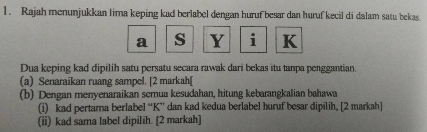 Rajah menunjukkan lima keping kad berlabel dengan huruf besar dan huruf kecil di dalam satu bekas.
a s Y i K
Dua keping kad dipilih satu persatu secara rawak dari bekas itu tanpa penggantian. 
(a) Senaraikan ruang sampel. [2 markah[ 
(b) Dengan menyenaraikan semua kesudahan, hitung kebarangkalian bahawa 
(i) kad pertama berlabel “ K ” dan kad kedua berlabel huruf besar dipilih, [2 markah] 
(ii) kad sama label dipilih. [2 markah]