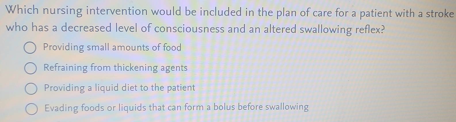 Which nursing intervention would be included in the plan of care for a patient with a stroke
who has a decreased level of consciousness and an altered swallowing reflex?
Providing small amounts of food
Refraining from thickening agents
Providing a liquid diet to the patient
Evading foods or liquids that can form a bolus before swallowing