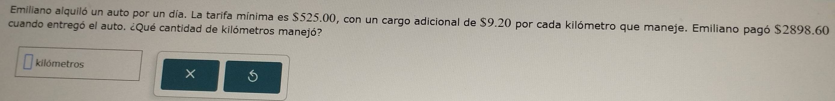 Emiliano alquiló un auto por un día. La tarifa mínima es $525.00, con un cargo adicional de $9.20 por cada kilómetro que maneje. Emiliano pagó $2898.60
cuando entregó el auto. ¿Qué cantidad de kilómetros manejó? 
kilómetros 
×