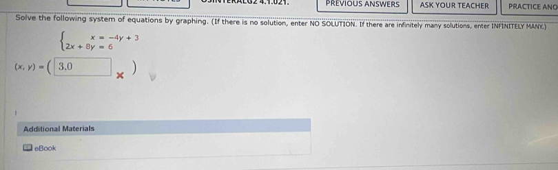 KALG2 4.1.021. PREVIOUS ANSWERS ASK YOUR TEACHER PRACTICE ANO
Solve the following system of equations by graphing. (If there is no solution, enter NO SOLUTION. If there are infinitely many solutions, enter INFINITELY MANY.)
beginarrayl x=-4y+3 2x+8y=6endarray.
(x,y)=(□ 3,0)
Additional Materials
= eBook