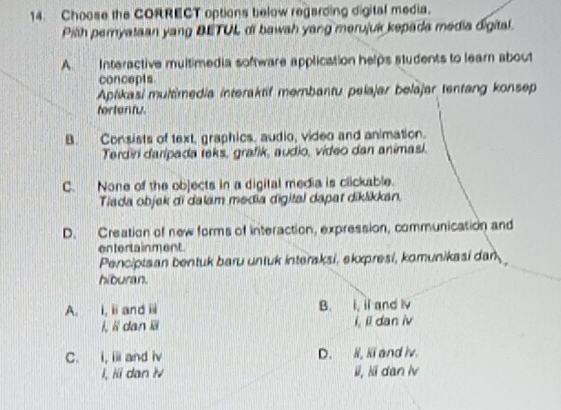 Choose the CORRECT options below regarding digital media.
Pilth pernyataan yang BETUL di bawah yang merujuk kepada media digital.
A. Interactive multimedia software application helps students to learn about
concepts
Aplikasi multimedia interaktif mernbantu pelajar belajar tentang konsep
fortentu.
B. Consists of text, graphics, audio, video and animation.
Terdiri daripada teks, grafik, audio, video dan animasi.
C. None of the objects in a digital media is clickable.
Tiada objak di dalam media digital dapar diklikkan,
D. Creation of new forms of interaction, expression, communication and
entertainment
Penciptsan bentuk baru untuk interaksi, ekxpresi, komunikasi dan
hiburan.
A. i,iand i B. i, il and iv
i, i dan ii i, il dan iv
C. i, ii and iv D. N, Ni and iv.
i, iii dan N li, li dan lv