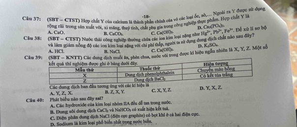 (SBT - CTST) Hợp chất Y của calcium là thành phần chính của vô các loại ốc, sò,... Ngoài ra Y được sử dụng
-18-
rộng rãi trong sản xuất vôi, xỉ măng. thuỷ tinh, chất phụ gia trong công nghiệp thực phẩm. Hợp chất Y là
D. Ca_3(PO_4)_2.
A. CaO. B. CaCO_2
Câu 38: (SBT - CTST) Nước thải công nghiệp thường chứa các ion kim loại nặng như C. Ca(OH)_2 Hg^(2+), Pb^(2+), Fe^(3+) * Để xử lí sơ bộ
và làm giám nông độ các ion kim lou bằngvng củ ni trấn, người ta sử dụng dung dịch chất nảo sau đây?
D.
A. HCl. B. NaCl. C. Ca(OH)₂.
Câ* (Sch muối ăn, phên chua, nước với trong được kí hiệu ngâu nhiên là X, Y, Z. Một số K_2SO_4
Các dung dịch ban đầu tương ứng với các kí hiệ
A. Y, Z, X. B. Z, X, Y C. X, Y, Z. D. Y, X, Z.
Câu 40: Phát biểu nào sau đây sai?
A. Các hydroxide của kim loại nhóm IIA đều đễ tan trong nước.
B. Đung sôi dung dịch CaCl_2 và NaHCO_3 có xuất hiện kết tuà
C. Điện phân dung dịch NaCl (điện cực graphite) có bọt khí ở cả hai điện cực.
D. Sodium là kim loại phổ biển nhất trong nước biển.