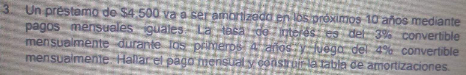 Un préstamo de $4,500 va a ser amortizado en los próximos 10 años mediante 
pagos mensuales iguales. La tasa de interés es del 3% convertible 
mensualmente durante los primeros 4 años y luego del 4% convertible 
mensualmente. Hallar el pago mensual y construir la tabla de amortizaciones.