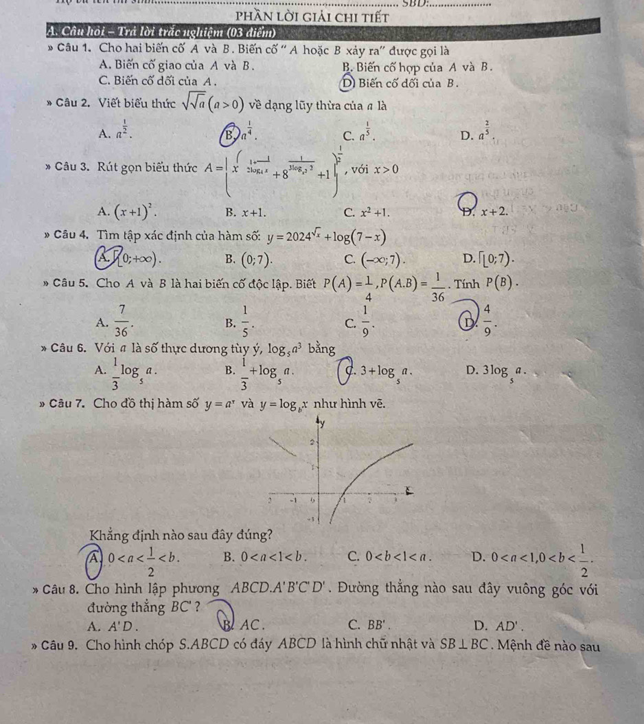 SBD:_
phần lời giải chi tiết
A. Câu hỏi - Trả lời trắc nghiệm (03 điểm)
* Câu 1. Cho hai biến cố A và B. Biến cố ' A hoặc B xảy ra' được gọi là
A. Biến cố giao của A và B . B. Biến cố hợp của A và B.
C. Biến cố dối của A . D Biến cố đối của B .
* Câu 2. Viết biểu thức sqrt(sqrt a)(a>0) về dạng lũy thừa của # là
A. a^(frac 1)2. a^(frac 1)4. a^(frac 1)5. a^(frac 2)5
B
C.
D.
* Câu 3. Rút gọn biểu thức A= x^((frac 1)2log _4x+8^(frac 1)2log _2x^2+1 ^ 1/2  , với x>0
A. (x+1)^2. B. x+1. C. x^2+1. D. x+2.
* Câu 4. Tìm tập xác định của hàm số: y=2024^(sqrt(x))+log (7-x)
A (0;+∈fty ). B. (0;7). C. (-∈fty ;7). D. Gamma (0;7).
Câu 5. Cho A và B là hai biến cố độc lập. Biết P(A)= 1/4 ,P(A.B)= 1/36 . Tính P(B).
A.  7/36 .  1/5 .  1/9 . D  4/9 .
B.
C.
* Câu 6. Với π là shat O thực dương tùy ý, log _5a^3 bằng
A.  1/3 log _5a. B.  1/3 +log _5a. C. 3+log _5a. D. 3log _5a.
» Câu 7. Cho đồ thị hàm số y=a^x và y=log _bx như hình vẽ.
Khẳng định nào sau đây đúng?
a 0 B. 0 C. 0 D. 0
* Câu 8. Cho hình lập phương ABCD. A'B'C'D'. Đường thắng nào sau đây vuông góc với
đường thắng BC'
A. A'D. B AC. C. BB'. D. AD'.
* Câu 9. Cho hình chóp S.ABCD có đáy ABCD là hình chữ nhật và SB⊥ BC Mệnh đề nào sau