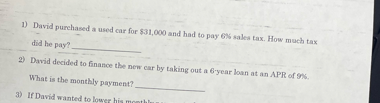 David purchased a used car for $31,000 and had to pay 6% sales tax. How much tax 
_ 
did he pay? 
2) David decided to finance the new car by taking out a 6-year loan at an APR of 9%. 
_ 
What is the monthly payment? 
3) If David wanted to lower his moth