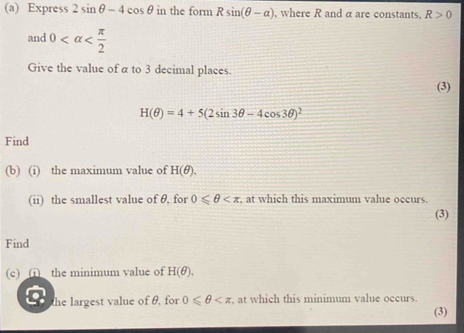 Express 2sin θ -4cos θ in the form Rsin (θ -alpha ) , where R and α are constants. R>0
and 0
Give the value of α to 3 decimal places. 
(3)
H(θ )=4+5(2sin 3θ -4cos 3θ )^2
Find 
(b) (i) the maximum value of H(θ ), 
(ii) the smallest value of θ, for 0≤slant θ , at which this maximum value occurs. 
(3) 
Find 
(c) (i) the minimum value of H(θ ). 
the largest value of θ, for 0≤slant θ at which this minimum value occurs. 
(3)